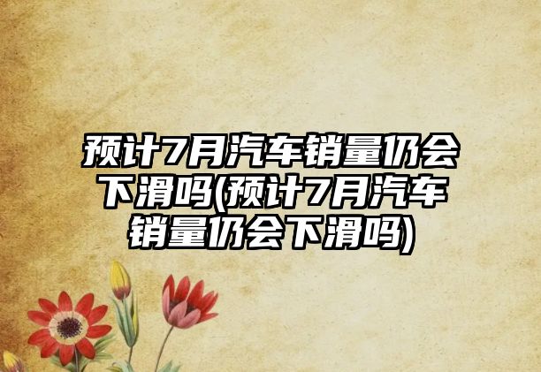 預(yù)計7月汽車銷量仍會下滑嗎(預(yù)計7月汽車銷量仍會下滑嗎)