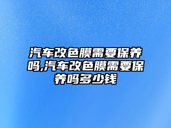 汽車改色膜需要保養(yǎng)嗎,汽車改色膜需要保養(yǎng)嗎多少錢