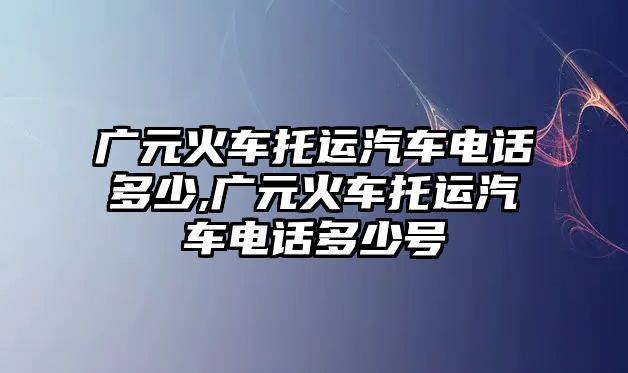 廣元火車托運(yùn)汽車電話多少,廣元火車托運(yùn)汽車電話多少號(hào)