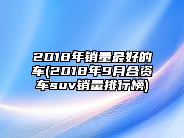 2018年銷量最好的車(2018年9月合資車suv銷量排行榜)