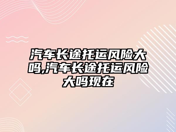 汽車長途托運風險大嗎,汽車長途托運風險大嗎現在