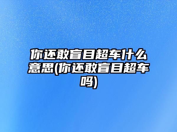 你還敢盲目超車什么意思(你還敢盲目超車嗎)