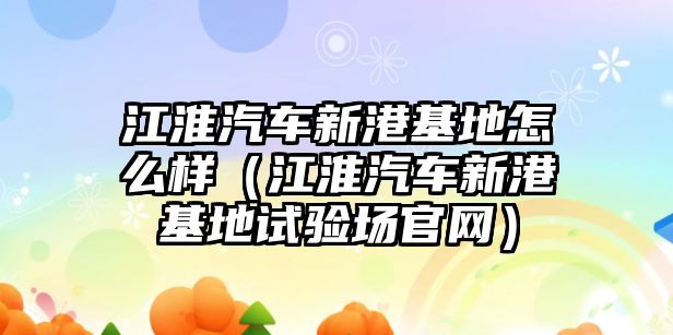 江淮汽車新港基地怎么樣（江淮汽車新港基地試驗場官網(wǎng)）