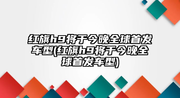 紅旗h9將于今晚全球首發(fā)車型(紅旗h9將于今晚全球首發(fā)車型)