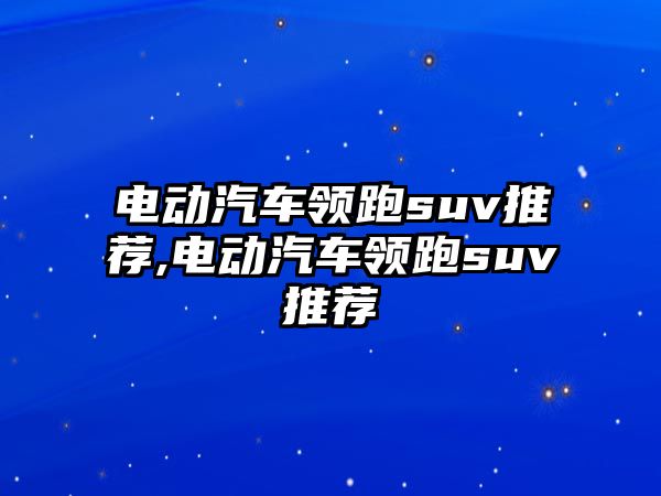 電動汽車領(lǐng)跑suv推薦,電動汽車領(lǐng)跑suv推薦