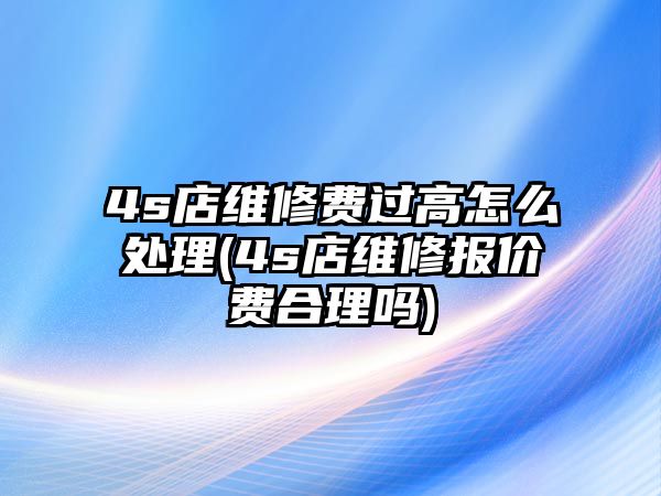 4s店維修費過高怎么處理(4s店維修報價費合理嗎)