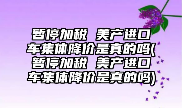 暫停加稅 美產(chǎn)進(jìn)口車集體降價是真的嗎(暫停加稅 美產(chǎn)進(jìn)口車集體降價是真的嗎)