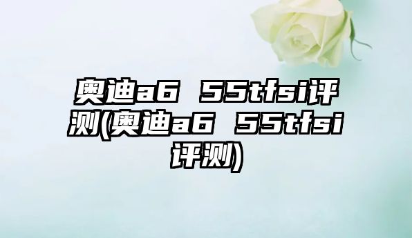 奧迪a6 55tfsi評測(奧迪a6 55tfsi評測)