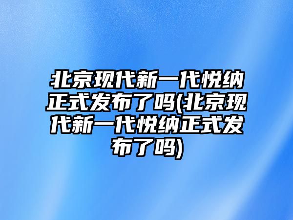 北京現(xiàn)代新一代悅納正式發(fā)布了嗎(北京現(xiàn)代新一代悅納正式發(fā)布了嗎)