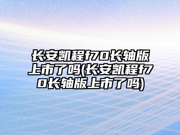 長安凱程f70長軸版上市了嗎(長安凱程f70長軸版上市了嗎)