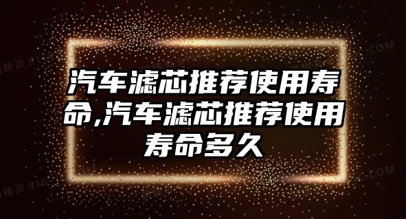 汽車濾芯推薦使用壽命,汽車濾芯推薦使用壽命多久