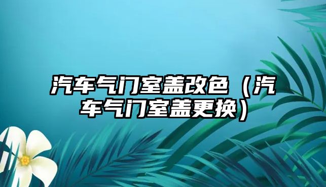 汽車氣門室蓋改色（汽車氣門室蓋更換）