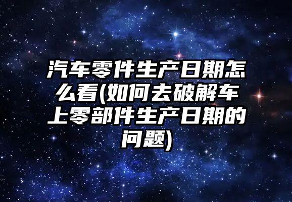 汽車零件生產(chǎn)日期怎么看(如何去破解車上零部件生產(chǎn)日期的問題)