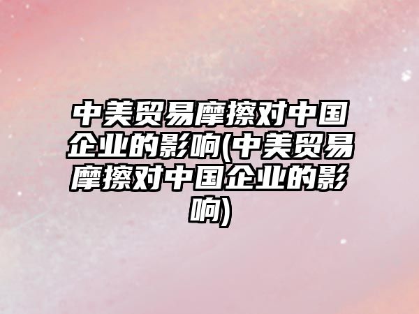 中美貿(mào)易摩擦對中國企業(yè)的影響(中美貿(mào)易摩擦對中國企業(yè)的影響)