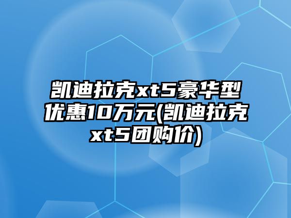 凱迪拉克xt5豪華型優(yōu)惠10萬元(凱迪拉克xt5團購價)