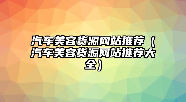 汽車美容貨源網(wǎng)站推薦（汽車美容貨源網(wǎng)站推薦大全）