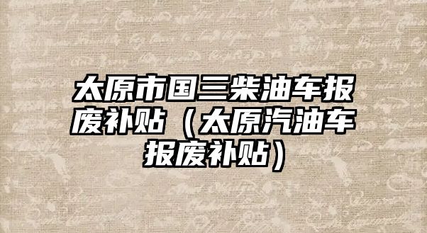 太原市國三柴油車報(bào)廢補(bǔ)貼（太原汽油車報(bào)廢補(bǔ)貼）