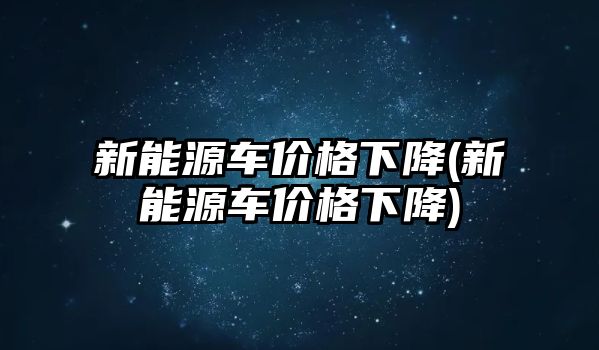 新能源車價(jià)格下降(新能源車價(jià)格下降)