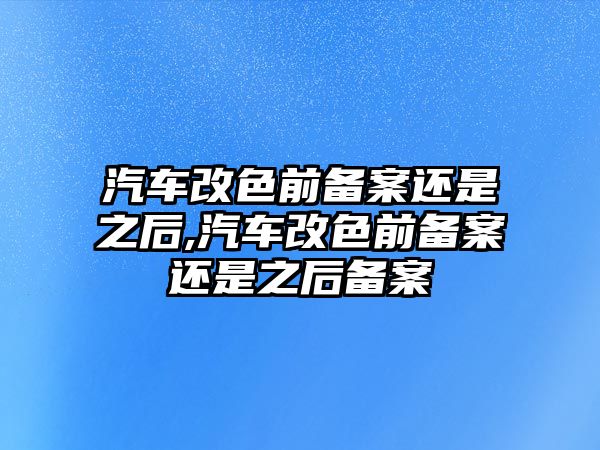 汽車改色前備案還是之后,汽車改色前備案還是之后備案