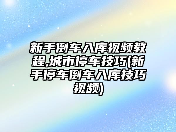 新手倒車入庫視頻教程,城市停車技巧(新手停車倒車入庫技巧視頻)