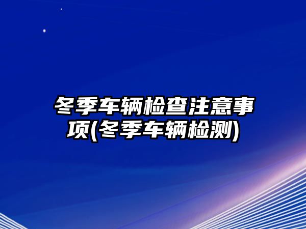 冬季車輛檢查注意事項(冬季車輛檢測)