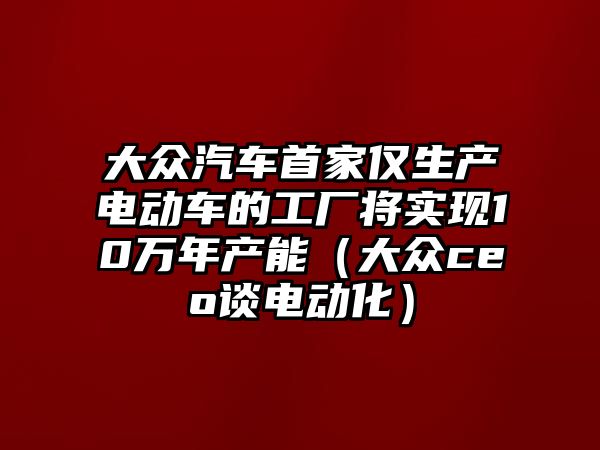 大眾汽車首家僅生產(chǎn)電動車的工廠將實現(xiàn)10萬年產(chǎn)能（大眾ceo談電動化）