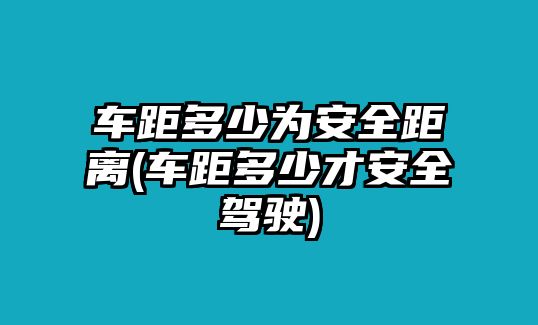 車距多少為安全距離(車距多少才安全駕駛)