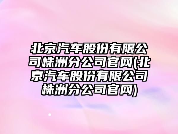 北京汽車股份有限公司株洲分公司官網(wǎng)(北京汽車股份有限公司株洲分公司官網(wǎng))