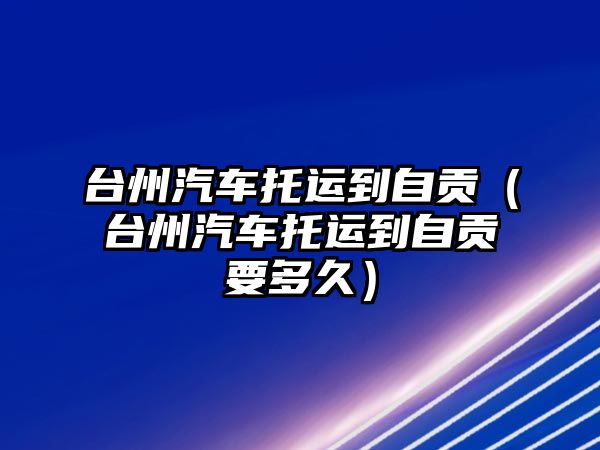 臺州汽車托運到自貢（臺州汽車托運到自貢要多久）