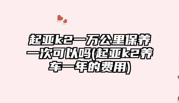 起亞k2一萬公里保養(yǎng)一次可以嗎(起亞k2養(yǎng)車一年的費(fèi)用)