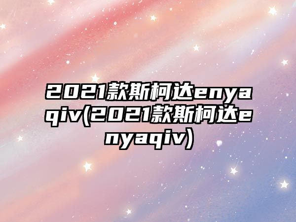 2021款斯柯達(dá)enyaqiv(2021款斯柯達(dá)enyaqiv)