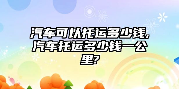 汽車可以托運多少錢,汽車托運多少錢一公里?