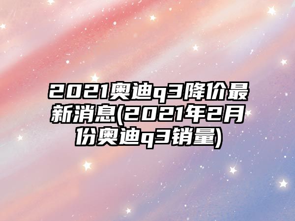 2021奧迪q3降價最新消息(2021年2月份奧迪q3銷量)