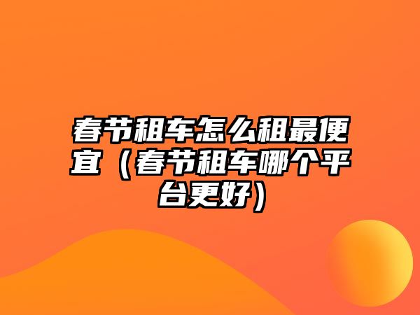 春節(jié)租車怎么租最便宜（春節(jié)租車哪個(gè)平臺(tái)更好）