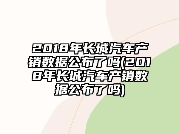 2018年長(zhǎng)城汽車產(chǎn)銷數(shù)據(jù)公布了嗎(2018年長(zhǎng)城汽車產(chǎn)銷數(shù)據(jù)公布了嗎)