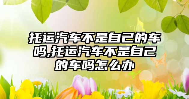 托運(yùn)汽車不是自己的車嗎,托運(yùn)汽車不是自己的車嗎怎么辦