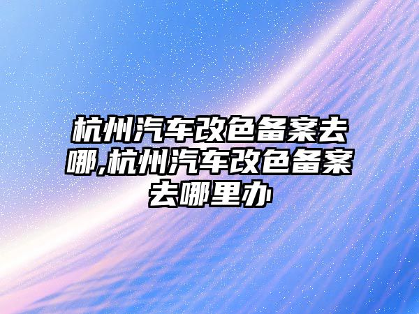 杭州汽車改色備案去哪,杭州汽車改色備案去哪里辦