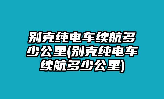 別克純電車?yán)m(xù)航多少公里(別克純電車?yán)m(xù)航多少公里)