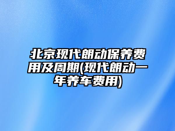 北京現(xiàn)代朗動保養(yǎng)費(fèi)用及周期(現(xiàn)代朗動一年養(yǎng)車費(fèi)用)