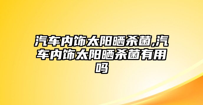 汽車內(nèi)飾太陽曬殺菌,汽車內(nèi)飾太陽曬殺菌有用嗎