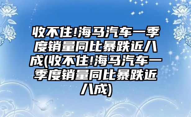 收不住!海馬汽車一季度銷量同比暴跌近八成(收不住!海馬汽車一季度銷量同比暴跌近八成)