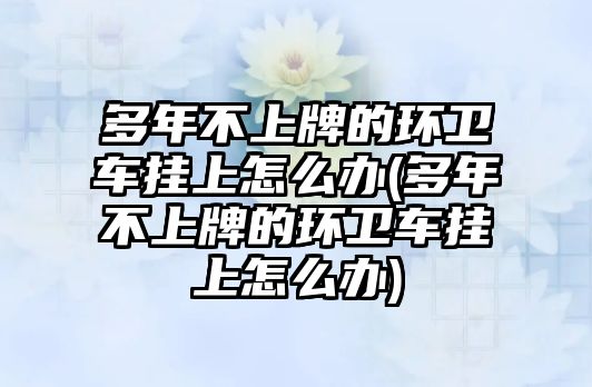 多年不上牌的環(huán)衛(wèi)車掛上怎么辦(多年不上牌的環(huán)衛(wèi)車掛上怎么辦)