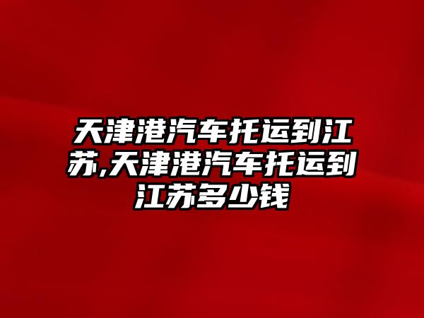 天津港汽車托運到江蘇,天津港汽車托運到江蘇多少錢