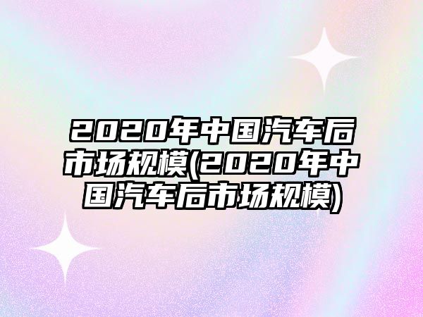 2020年中國汽車后市場規(guī)模(2020年中國汽車后市場規(guī)模)