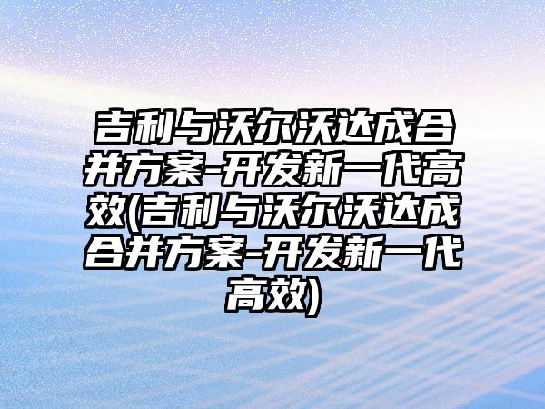 吉利與沃爾沃達(dá)成合并方案-開發(fā)新一代高效(吉利與沃爾沃達(dá)成合并方案-開發(fā)新一代高效)