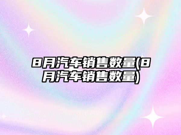 8月汽車銷售數(shù)量(8月汽車銷售數(shù)量)