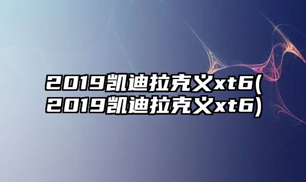 2019凱迪拉克義xt6(2019凱迪拉克義xt6)