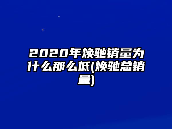 2020年煥馳銷(xiāo)量為什么那么低(煥馳總銷(xiāo)量)