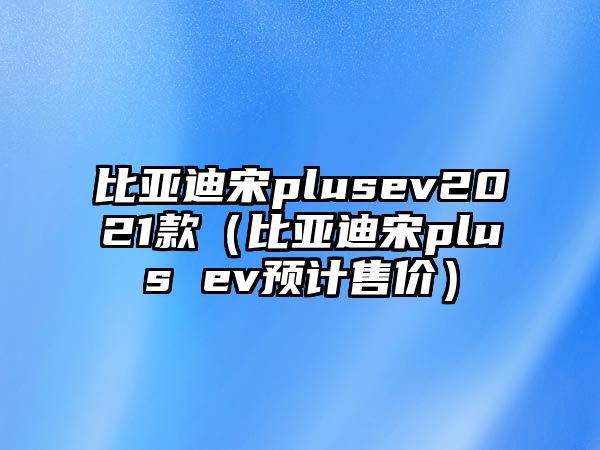 比亞迪宋plusev2021款（比亞迪宋plus ev預(yù)計(jì)售價(jià)）