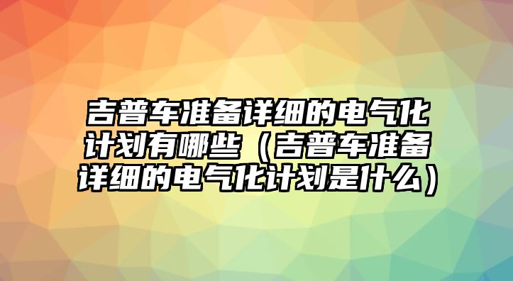 吉普車準(zhǔn)備詳細(xì)的電氣化計劃有哪些（吉普車準(zhǔn)備詳細(xì)的電氣化計劃是什么）